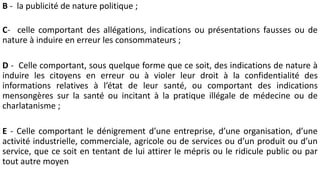 B - la publicité de nature politique ;
C- celle comportant des allégations, indications ou présentations fausses ou de
nature à induire en erreur les consommateurs ;
D - Celle comportant, sous quelque forme que ce soit, des indications de nature à
induire les citoyens en erreur ou à violer leur droit à la confidentialité des
informations relatives à l’état de leur santé, ou comportant des indications
mensongères sur la santé ou incitant à la pratique illégale de médecine ou de
charlatanisme ;
E - Celle comportant le dénigrement d’une entreprise, d’une organisation, d’une
activité industrielle, commerciale, agricole ou de services ou d’un produit ou d’un
service, que ce soit en tentant de lui attirer le mépris ou le ridicule public ou par
tout autre moyen
 