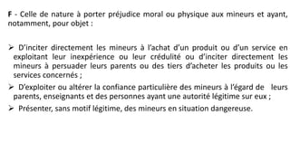 F - Celle de nature à porter préjudice moral ou physique aux mineurs et ayant,
notamment, pour objet :
 D’inciter directement les mineurs à l’achat d’un produit ou d’un service en
exploitant leur inexpérience ou leur crédulité ou d’inciter directement les
mineurs à persuader leurs parents ou des tiers d’acheter les produits ou les
services concernés ;
 D’exploiter ou altérer la confiance particulière des mineurs à l’égard de leurs
parents, enseignants et des personnes ayant une autorité légitime sur eux ;
 Présenter, sans motif légitime, des mineurs en situation dangereuse.
 