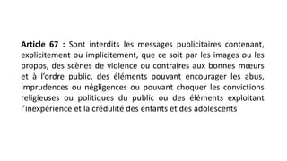 Article 67 : Sont interdits les messages publicitaires contenant,
explicitement ou implicitement, que ce soit par les images ou les
propos, des scènes de violence ou contraires aux bonnes mœurs
et à l’ordre public, des éléments pouvant encourager les abus,
imprudences ou négligences ou pouvant choquer les convictions
religieuses ou politiques du public ou des éléments exploitant
l’inexpérience et la crédulité des enfants et des adolescents
 