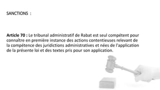 Article 70 : Le tribunal administratif de Rabat est seul compétent pour
connaître en première instance des actions contentieuses relevant de
la compétence des juridictions administratives et nées de l'application
de la présente loi et des textes pris pour son application.
SANCTIONS :
 