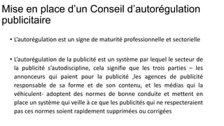 Mise en place d’un Conseil d’autorégulation
publicitaire
• L’autorégulation est un signe de maturité professionnelle et sectorielle
• L’autorégulation de la publicité est un système par lequel le secteur de
la publicité s’autodiscipline, cela signifie que les trois parties – les
annonceurs qui paient pour la publicité ,les agences de publicité
responsable de sa forme et de son contenu, et les médias qui la
véhiculent- adoptent des normes de bonne conduite et mettent en
place un système qui veille à ce que les publicités qui ne respecteraient
pas ces normes soient rapidement supprimées ou corrigées
 