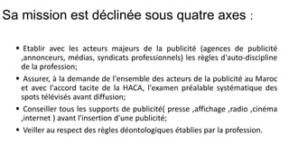 Sa mission est déclinée sous quatre axes :
 Etablir avec les acteurs majeurs de la publicité (agences de publicité
,annonceurs, médias, syndicats professionnels) les règles d'auto-discipline
de la profession;
 Assurer, à la demande de l'ensemble des acteurs de la publicité au Maroc
et avec l'accord tacite de la HACA, l'examen préalable systématique des
spots télévisés avant diffusion;
 Conseiller tous les supports de publicité( presse ,affichage ,radio ,cinéma
,internet ) avant l'insertion d'une publicité;
 Veiller au respect des règles déontologiques établies par la profession.
 