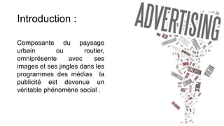 Introduction :
Composante du paysage
urbain ou routier,
omniprésente avec ses
images et ses jingles dans les
programmes des médias la
publicité est devenue un
véritable phénomène social .
 