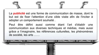 La publicité est une forme de communication de masse, dont le
but est de fixer l'attention d’une cible visée afin de l'inciter à
adopter un comportement souhaité .
Peut être défini aussi comme étant l’art d’établir une
communication aux diverses techniques et médias, mais aussi
grâce a l’imaginaire, les références culturelles, les phénomènes
de société, les arts ……
 