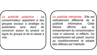 La publicité projective : Le
consommateur appartient à des
groupes sociaux a stratégie du
publicitaire sera donc de
concevoir autour du produit un
signe du groupe et de la classe a
vise .
La publicité mécaniste : Elle est
radicalement différente de la
publicité informative. Cette
théorie affirme que le
comportement du consommateur
n'est ni rationnel, ni réfléchi. Ce
comportement est passif, soumis
au conditionnement et adopte
des réflexes par habitude .
 