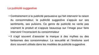 La publicité suggestive
• Contrairement à la publicité persuasive qui fait intervenir la raison
du consommateur, la publicité suggestive s’appuie sur ses
sentiments, ses pulsions. Ce genre de publicité ne vante pas
vraiment le produit et s’appuie beaucoup sur l’image pour faire
intervenir l’inconscient du consommateur
• Il s’agit souvent d’associer la marque à des mythes ou des
fantasmes des consommateur. La sexualité et l’érotisme sont
donc souvent utilisés dans les modèles de publicité suggestive
 