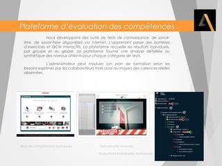 Plateforme d’évaluation des compétences 
Nous développons des outils de tests de connaissance, de savoir-être, 
de savoir-faire disponibles via internet. L’apprenant passe des batteries 
d’exercices et QCM interactifs. La plateforme recueille les résultats individuels, 
par groupe et au global. La plateforme fournie une analyse détaillée ou 
synthétique des niveaux atteints pour chaque catégorie de tests. 
L’administrateur peut moduler son plan de formation selon les 
besoins exprimés par les collaborateurs mais aussi au moyen des carences réelles 
observées . 
Bilan de compétences techniques Tests sécurité incendie 
Evaluations individuelles techniques 
 