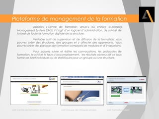 Plateforme de management de la formation 
Appelés « Centre de formation virtuel » ou encore « Learning 
Management System (LMS), il s’agit d’un logiciel d’administration, de suivi et de 
tutorat de toute la formation digitale de la structure. 
Véritable outil de supervision et de diffusion de la formation, vous 
pouvez créer des structures, des groupes et y affecter des apprenants. Vous 
pouvez créer des parcours de formation composés de modules et d’évaluations. 
Vous pouvez suivre et éditer les convocations, les protocoles de 
formation, le suivi et le taux d’accomplissement, les résultats obtenus et ce sous 
forme de livret individuel ou de statistiques pour un groupe ou une structure. 
LMS Centre de formation technique LMS Groupe de Cliniques privées LMS Formation clients 
 