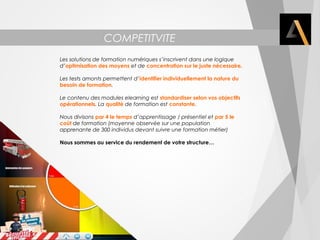 COMPETITVITE 
Les solutions de formation numériques s’inscrivent dans une logique 
d’optimisation des moyens et de concentration sur le juste nécessaire. 
Les tests amonts permettent d’identifier individuellement la nature du 
besoin de formation. 
Le contenu des modules elearning est standardiser selon vos objectifs 
opérationnels. La qualité de formation est constante. 
Nous divisons par 4 le temps d’apprentissage / présentiel et par 5 le 
coût de formation (moyenne observée sur une population 
apprenante de 300 individus devant suivre une formation métier) 
Nous sommes au service du rendement de votre structure… 
 