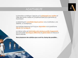 ADAPTABILITE 
La formation numérique s’appuie sur la pédagogie pour adultes et 
utilise des formes variées et complémentaires pour permettre sa 
transmission. 
Le elearning est consultable depuis partout, via un ordinateur, une 
tablette, un smartphone. 
Les modules elearning sont toujours disponibles via la plateforme 
24h/24, 7j/7 et 365j/an. 
La même notion est déclinable selon plusieurs profils d’apprenants, 
pouvant parler des langues différentes et géolocalisés en France et 
dans le Monde. 
Nous proposons des solutions pour ouvrir le champ des possibles… 
 