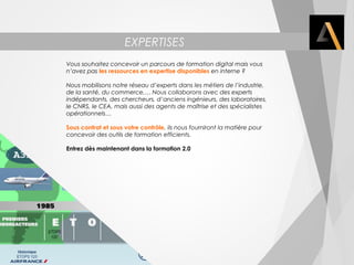 EXPERTISES 
Vous souhaitez concevoir un parcours de formation digital mais vous 
n’avez pas les ressources en expertise disponibles en interne ? 
Nous mobilisons notre réseau d’experts dans les métiers de l’industrie, 
de la santé, du commerce,… Nous collaborons avec des experts 
indépendants, des chercheurs, d’anciens ingénieurs, des laboratoires, 
le CNRS, le CEA, mais aussi des agents de maîtrise et des spécialistes 
opérationnels… 
Sous contrat et sous votre contrôle, ils nous fourniront la matière pour 
concevoir des outils de formation efficients. 
Entrez dès maintenant dans la formation 2.0 
 