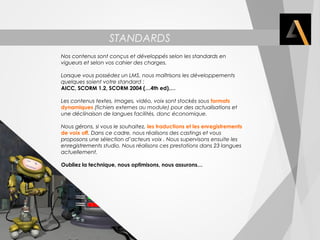 STANDARDS 
NORMES PROFESSIONNELLES 
Nos contenus sont conçus et développés selon les standards en 
vigueurs et selon vos cahier des charges. 
Lorsque vous possédez un LMS, nous maîtrisons les développements 
quelques soient votre standard : 
AICC, SCORM 1.2, SCORM 2004 (…4th ed),… 
Les contenus textes, images, vidéo, voix sont stockés sous formats 
dynamiques (fichiers externes au module) pour des actualisations et 
une déclinaison de langues facilités, donc économique. 
Nous gérons, si vous le souhaitez, les traductions et les enregistrements 
de voix off. Dans ce cadre, nous réalisons des castings et vous 
proposons une sélection d’acteurs voix . Nous supervisons ensuite les 
enregistrements studio. Nous réalisons ces prestations dans 23 langues 
actuellement. 
Oubliez la technique, nous optimisons, nous assurons… 
 