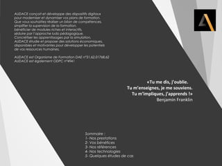 AUDACE conçoit et développe des dispositifs digitaux 
pour moderniser et dynamiser vos plans de formation. 
Que vous souhaitiez réaliser un bilan de compétences, 
simplifier la supervision de la formation, 
bénéficier de modules riches et interactifs, 
séduire par l’approche ludo pédagogique, 
Concrétiser les apprentissages par la simulation, 
AUDACE étudie et propose des solutions économiques, 
disponibles et motivantes pour développer les potentiels 
de vos ressources humaines. 
AUDACE est Organisme de Formation DAE n°31,62,01768,62 
AUDACE est également ODPC n°4941 
«Tu me dis, j’oublie. 
Tu m’enseignes, je me souviens. 
Tu m’impliques, j’apprends !» 
Benjamin Franklin 
Sommaire : 
1- Nos prestations 
2- Vos bénéfices 
3- Nos références 
4- Nos technologies 
5- Quelques études de cas 
 