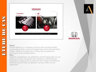 Besoin : 
HONDA déploie un un réseau en France de concessionnaires 
Automobile et Moto. Avant d’imaginer des actions de formations 
ciblées, HONDA souhaitait tirer un bilan des compétences 
techniques de ses collaborateurs. 
Pitch : 
AUDACE a développé une plateforme de tests disponible via une 
simple url et avec une gestion des utilisateurs, administrateurs, 
superviseurs, apprenants. Les tests sont rich-media et les états de 
restitution peuvent être soit globaux, soit par unités, soit par 
apprenant. 
EETTUUDDEE DDEE CCAASS 
 