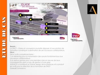 Besoin : 
La SNCF – Gares et connexions souhaite disposer d’une solution de 
formation numérique à destination de ses nouveaux collaborateurs. 
Pitch : 
Deux outils complémentaires : 
1.un elearning pour la transmission des savoirs fondamentaux aux 
nouveaux collaborateurs 
2.un serious games pour une première mise en oeuvre de leurs 
connaissances dans un jeu de gestion d’une gare 
AUDACE a contribué au Game design de la partie jeu et a produit 
les outils sous la direction de la formation de SNCF 
Gares&Connexions. EETTUUDDEE DDEE CCAASS 
 