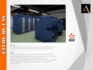 Besoin : 
Développement de serious games pour l’apprentissage des 
manipulations techniques des personnels de production. 
Pitch : 
AUDACE a proposé un Serious Game mettant en scène un 
environnement reconstitué en hyper réalisme. La technologie 
Temps réel permet de reconstituer les interactions 
objet/apprenant fidèlement. Le choix de la caméra subjective 
(à la place des yeux du joueur) accentue la sensation 
d’immersion. EETTUUDDEE DDEE CCAASS 
 