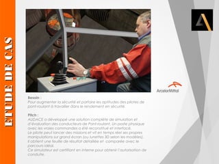 Besoin : 
Pour augmenter la sécurité et parfaire les aptitudes des pilotes de 
pont-roulant à travailler dans le rendement en sécurité. 
Pitch : 
AUDACE a développé une solution complète de simulation et 
d’évaluation des conducteurs de Pont-roulant. Un poste physique 
avec les vraies commandes a été reconstitué et interfacé. 
Le pilote peut lancer des missions et vit en temps réel ses propres 
manipulations sur grand écran (ou lunettes 3D selon les modèles). 
Il obtient une feuille de résultat détaillée et comparée avec le 
parcours idéal. 
Ce simulateur est certifiant en interne pour obtenir l’autorisation de 
conduite. ETUDE DE CAS 
 