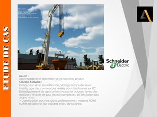 Besoin : 
Accompagner le lancement d'un nouveau produit. 
Solution AUDACE : 
Conception d’un simulateur de pilotage temps réel avec 
interfaçage des commandes réelles pour fonctionner sur PC. 
Développement de deux univers indoor et outdoor, avec des 
missions à réaliser de plus en plus complexes, en simulation des 
engins réels. 
+ Gamification pour les salons professionnels : missions FOIRE 
FORRAINE (pêche aux canards et jeu de la pince) 
EETTUUDDEE DDEE CCAASS 
 