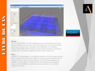 Besoin : 
FOCUS INDUSTRIES conçoit, fabrique et commercialise des buses 
de pulvérisation d’eau pour des installations de sécurité incendie 
dans les domaines de l’industrie, des raffineries, du militaire... 
FOCUS INDUSTRIES était contraint à des démonstrations grandeur 
nature très complexes logistiquement et très coûteuses. 
Pitch : 
AUDACE à développé un simulateur basé sur la technologie temps 
réel. Il permet de créer des objets dans des environnements 3D et 
de leur affecter des buses incendies. Ce travail permettant de 
valider ou d’invalider un dispositif de sécurité par pulvérisation 
d’eau et d’identifier les zones de recouvrement, de constater 
l’impact du vent… ETUDE DE CAS 
 