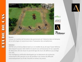 Solution : 
METRO est un Serious Game basé sur un modèle de jeu de type Tower Defense 
dans lequel le joueur doit mettre en oeuvre ses connaissances et ses capacités 
de déduction afin de réussir le paramétrage des tours de défense qui protège 
une ville. 
Une intelligence artificielle développée par le laboratoire de recherche 
universitaire CRIL permet au jeu de pondérer son niveau de difficulté 
automatiquement au fil des réussites et échecs du joueur. ETUDE DE CAS 
Besoin : 
Innover en matière de formation des personnels de l’industrie dans le domaine 
de la métrologie et notamment dans l’évaluation des compétences. 
 