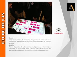 Besoin : 
Innover en matière de formation des personnels commerciaux de 
concessions automobiles à l’occasion du lancement d’un nouveau 
véhicule. 
Solution : 
Mise à disposition de tables tactiles multipoints avec des mini jeux 
interactifs et participatifs dont l’objectif est la transmission des 
argumentaires de vente . Ce dispositif aréalisé un tour de France. 
EETTUUDDEE DDEE CCAASS 
 