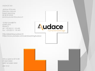 AUDACE SAS 
Jérôme POULAIN 
Directeur associé 
Expert elearning 
06 08 90 38 80 
jerome.poulain@audace.fr 
10 RUE GAMBETTA 
62300 LENS 
FRANCE 
tél : +33 (0)3 21 135 600 
fax : +33 (0)3 21 135 605 
http://elearning.audace.fr/ 
https://www.youtube.com/user/eLearningAudace 
SAS au capital de 38112.25€ 
FR 00421329681 
SIRET 421329681 00025 
APE 7311Z 
