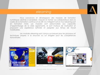 elearning 
Nous concevons et développons des modules de formation 
numériques destinés à sensibiliser, mesurer et former vos collaborateurs dans le 
cadre de la formation continue et du DIF. Ils s’intègrent soit en tout elearning soit 
en formation mixte. Les modules sont personnalisés aux capacités 
d’apprentissage de la cible apprenante, ils sont moteurs de motivation et 
proposent une expérience rythmée et adaptée aux temps de travail 
mobilisables. 
Les modules elearning sont conçus sur-mesure pour les processus et 
techniques propres à la structure ou sur étagère pour les compétences 
transversales. 
Module Mesure Arcelor Mittal Module Métier Renault trucks Module Sécurité des processus INTS 
 