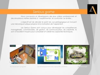 Serious game 
Nous concevons et développons des jeux vidéos professionnels et 
des simulations métiers destinés à s’expérimenter, se confronter, se révéler… 
L’objectif est de décaler le point de vue pédagogique en incluant 
une mécanique ludique propice à la motivation de l’apprenant. 
Les Serious Game sont conçus pour développer les compétences 
managériales, commerciales, de gestion, de communication, de créativité. Ils 
sont d’excellent moyens pour consolider et valider les capacités techniques. 
SG Transfusion sanguine SG Développement des capacités créatives SG Métrologie 
 