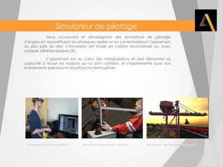 Simulateur de pilotage 
Nous concevons et développons des simulateurs de pilotage 
d’engins en reconstituant les physiques réelles et en contextualisant l’apprenant 
au plus près du réel. L’immersion est totale en cabine reconstituée ou avec 
casques stéréoscopiques 3D. 
L’apprenant est au coeur des manipulations et doit démontrer sa 
capacité à réussir les missions qui lui sont confiées. Ils s’expérimente aussi aux 
événements spéciaux et situations incidentogènes. 
Simulateur Pont au plastron Simulateur Pont roulant Aciérie Simulateur de Portique Portuaire 
 