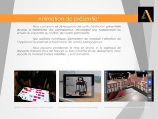 Animation de présentiel 
Nous concevons et développons des outils d’animation présentielle 
destinés à transmettre une connaissance, développer une compétence ou 
émuler ses capacités au contact des autres participants. 
Nos solutions numériques permettent de mobiliser l’attention de 
l’apprenant au profit de la transmission des notions pédagogiques. 
Nous pouvons coordonner la mise en oeuvre et la logistique de 
dispositifs itinérants (tour de France) ou fixes (chantier école, événement) avec 
apports de matériels (tables, tablettes…) et d’animation. 
Battle commerciale sur table tactile Chantier école en réalité augmentée Animation pédagogiques sur smartphone 
 