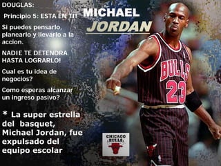 DOUGLAS:
Principio 5: ESTA EN TI!
Si puedes pensarlo,
planearlo y llevarlo a la
accion.
NADIE TE DETENDRA
HASTA LOGRARLO!
Cual es tu idea de
negocios?
Como esperas alcanzar
un ingreso pasivo?

* La super estrella
del basquet,
Michael Jordan, fue
expulsado del
equipo escolar
 