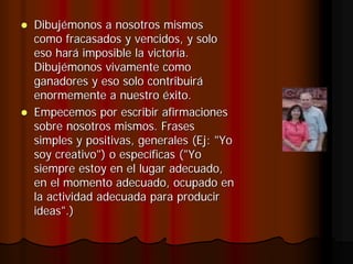Dibujémonos a nosotros mismos
como fracasados y vencidos, y solo
eso hará imposible la victoria.
Dibujémonos vivamente como
ganadores y eso solo contribuirá
enormemente a nuestro éxito.
Empecemos por escribir afirmaciones
sobre nosotros mismos. Frases
simples y positivas, generales (Ej: "Yo
soy creativo") o específicas ("Yo
siempre estoy en el lugar adecuado,
en el momento adecuado, ocupado en
la actividad adecuada para producir
ideas".)
 