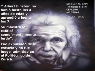 NO BRAIN NO GAIN
* Albert Einstein no    Principio 6: SIN
habló hasta los 4      CEREBRO
                       NO GANAS
años de edad y
aprendió a leer a       REGLA   80-20

los 7.
Su maestra lo
calificó
como"mentalmente
lerdo".
Fue expulsado de la
escuela y no fue
luego admitido en
el Politécnico de
Zurich.
 