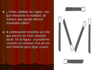 ¿ Cómo cambiar las reglas, con
que interpreto la realidad, de
manera que pueda obtener
resultados útiles?

A continuación tenemos un reto
que parece no tener solución
obvia. En la figura el problema
consiste en remover tres de los
seis fósforos para dejar cuatro.
 