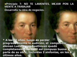Principio 7: NO TE LAMENTES, MEJOR PON LA
 MENTE A TRABAJAR
 Desarrolla tu idea de negocios.




* A los 46 años, luego de perder
progresivamente la audición, el compositor
aleman Ludwig van Beethoven quedó
completamente sordo. Y así compuso buena
parte de su obra. Incluidas 3 sinfonías, en los 6
últimos años.
 