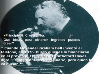 Principio 8: Cree y crea.
  Que ideas para obtener ingresos puedes
  crear?
* Cuando Alexander Graham Bell inventó el
teléfono, en 1876, buscó quienes lo financiaran
en el proyecto. El Presidente Rutheford Hayes
dijo: “Es un invento extraordinario, pero quien lo
va a usar ?"
 