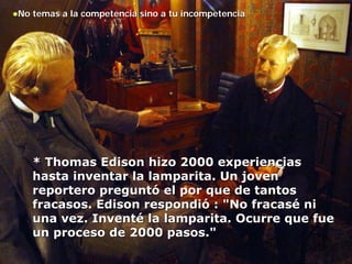 No temas a la competencia sino a tu incompetencia.




   * Thomas Edison hizo 2000 experiencias
   hasta inventar la lamparita. Un joven
   reportero preguntó el por que de tantos
   fracasos. Edison respondió : "No fracasé ni
   una vez. Inventé la lamparita. Ocurre que fue
   un proceso de 2000 pasos."
 