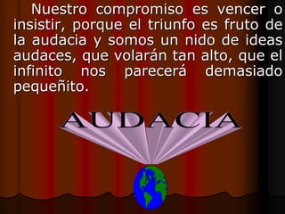 Nuestro compromiso es vencer o
insistir, porque el triunfo es fruto de
la audacia y somos un nido de ideas
audaces, que volarán tan alto, que el
infinito nos parecerá demasiado
pequeñito.
 