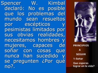 Spencer    W.      Kimbal
 declaró: No es posible
 que los problemas del
 mundo sean resueltos
 por     escépticos     y
 pesimistas limitados por
 sus obvias realidades,
 necesitamos hombres y
 mujeres, capaces de        PRINCIPIOS

 soñar con cosas que            A

 nunca han sucedido y         SEGUIR
                            1-Soñar
 se pregunten ¿Por qué      Que esperas
 no?.                       lograr en la vida?
 