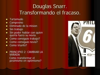 Douglas Snarr.
       Transformando el fracaso.
Tartamudo
Campesino
Eliminado de la mision
Sin trabajo
Sin poder hablar con quien
queria fuera su novia.
Como consiguio trabajo?
Como consiguio novia?
Como triunfo?

PRINCIPIO 2: CAMBIAR LA
MIRADA
Como transformar el
pesimismo en optimismo?
 