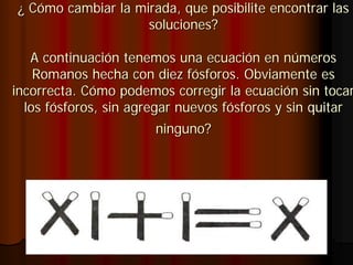 ¿ Cómo cambiar la mirada, que posibilite encontrar las
                    soluciones?

   A continuación tenemos una ecuación en números
    Romanos hecha con diez fósforos. Obviamente es
incorrecta. Cómo podemos corregir la ecuación sin tocar
  los fósforos, sin agregar nuevos fósforos y sin quitar
                       ninguno?
 