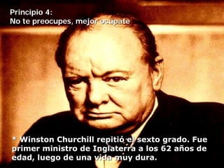 Principio 4:
No te preocupes, mejor ocúpate




* Winston Churchill repitió el sexto grado. Fue
primer ministro de Inglaterra a los 62 años de
edad, luego de una vida muy dura.
 