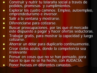 Construir y nutrir tu telaraña social a través de
pedidos, promesas y cumplimientos.
Explorar los cuatro caminos: Empleo, autoempleo,
emprendedurismo e inversor.
Salir a la ventana y mostrarse.
Diferenciarse para cotizarse.
Buscar preocupaciones, por las que el mercado
este dispuesto a pagar y hacer ofertas seductoras.
Trabajar gratis, para mostrar la capacidad y luego
cotizarse.
Ahorrar un dólar para duplicarlo continuamente.
Crear cielos azules, donde la competencia sea
irrelevante
Pensar en cosas que no se han pensado, para
hacer lo que no se ha hecho, con AUDACIA.
Poner huevos en diferentes canastos.
 