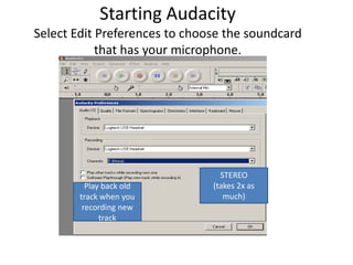 Starting AudacitySelect Edit Preferences to choose the soundcard that has your microphone.  STEREO (takes 2x as much) Play back old track when you recording new track 