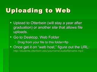 Uploading to Web Upload to Otterbein (will stay a year after graduation) or another site that allows file uploads. Go to Desktop, Web Folder Drag from your file to this folder=ftp Once get it on “web host,” figure out the URL:  http://students.otterbein.edu/yourname/audiofilename.mp3 