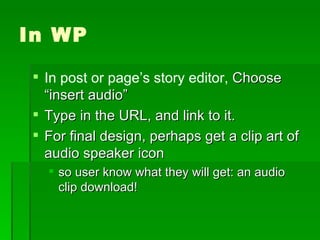 In WP In post or page’s story editor,  Choose “insert audio” Type in the URL, and link to it. For final design, perhaps get a clip art of audio speaker icon so user know what they will get: an audio clip download! 
