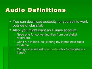 Audio Definitions You can download audacity for yourself to work outside of class/lab Also: you might want an ITunes account Need one for converting files from our digital recorders. Can’t run in labs, so I’ll bring my laptop next class for demo. Can go to a site with  podcasts , click “subscribe via Itunes” 