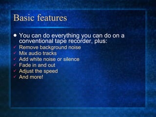 Basic features You can do everything you can do on a conventional tape recorder, plus: Remove background noise Mix audio tracks Add white noise or silence Fade in and out Adjust the speed And more! 
