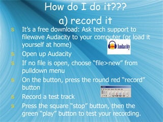 How do I do it??? a) record it It’s a free download: Ask tech support to filewave Audacity to your computer (or load it yourself at home) Open up Audacity If no file is open, choose “file>new” from pulldown menu On the button, press the round red “record” button Record a test track Press the square “stop” button, then the green “play” button to test your recording. 