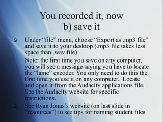 You recorded it, now b) save it Under “file” menu, choose “Export as .mp3 file” and save it to your desktop (.mp3 file takes less space than .wav file)  Note: the first time you save on any computer, you will see a message saying you have to locate the “lame” encoder. You only need to do this the first time you use it on any computer.  Locate and open it from the Audacity applications file.  See the Audacity website for specific instructions. 2.  See Ryan Jonas’s website (on last slide in “resources”) to see tips for naming student files  